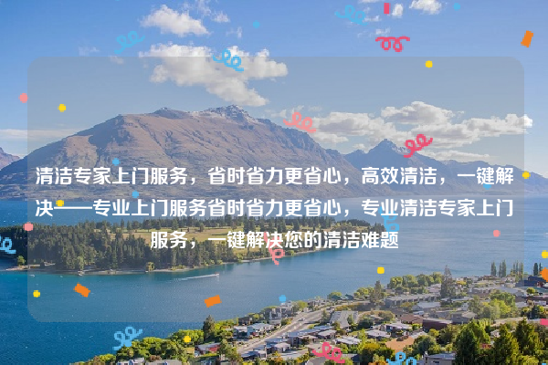 清潔專家上門服務，省時省力更省心，高效清潔，一鍵解決——專業(yè)上門服務省時省力更省心，專業(yè)清潔專家上門服務，一鍵解決您的清潔難題